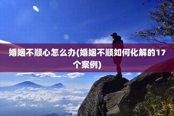 婚姻不顺心怎么办(婚姻不顺如何化解的17个案例)