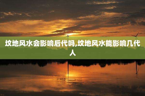 坟地风水会影响后代吗,坟地风水能影响几代人