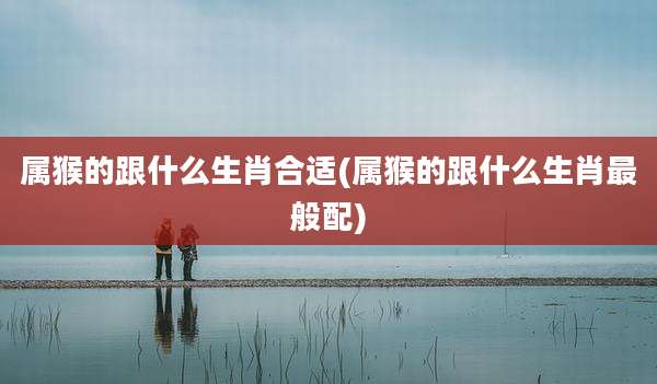 属猴的跟什么生肖合适(属猴的跟什么生肖最般配)