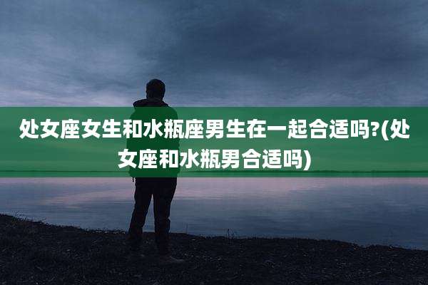 处女座女生和水瓶座男生在一起合适吗?(处女座和水瓶男合适吗)