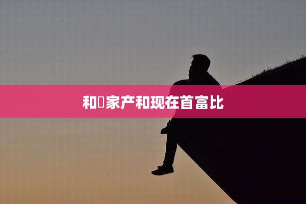 和珅家产和现在首富比