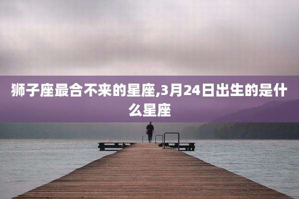 狮子座最合不来的星座,3月24日出生的是什么星座