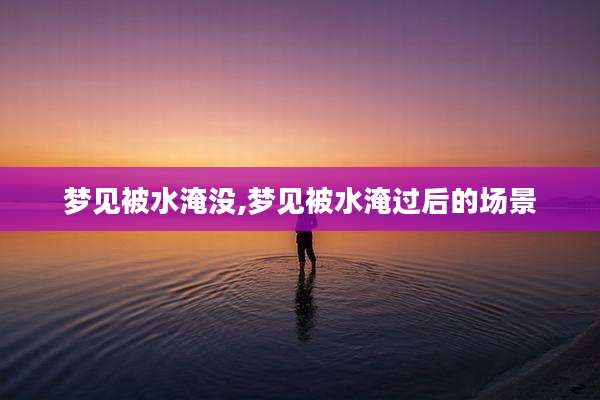 梦见被水淹没,梦见被水淹过后的场景