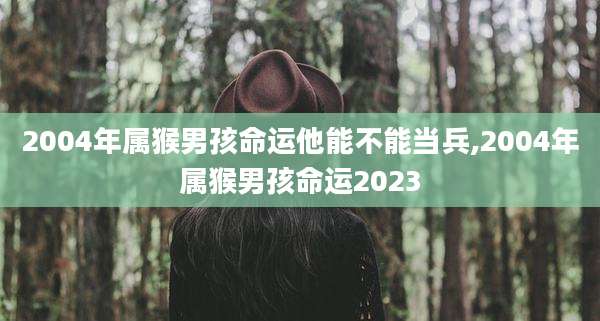 2004年属猴男孩命运他能不能当兵,2004年属猴男孩命运2023