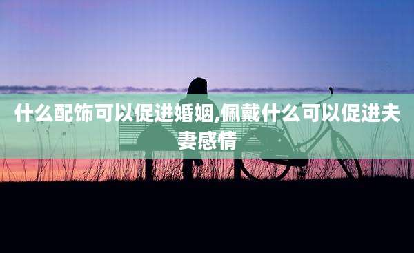 什么配饰可以促进婚姻,佩戴什么可以促进夫妻感情