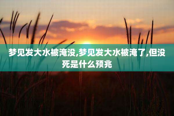 梦见发大水被淹没,梦见发大水被淹了,但没死是什么预兆