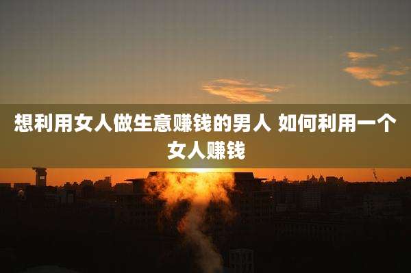 想利用女人做生意赚钱的男人 如何利用一个女人赚钱