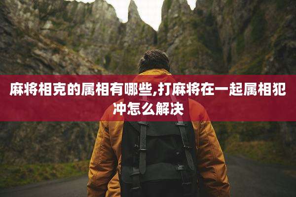 麻将相克的属相有哪些,打麻将在一起属相犯冲怎么解决