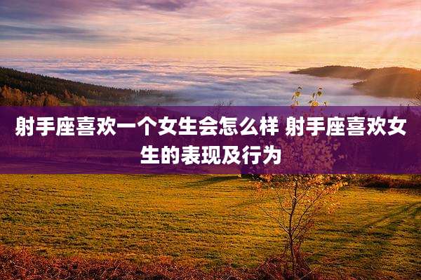 射手座喜欢一个女生会怎么样 射手座喜欢女生的表现及行为