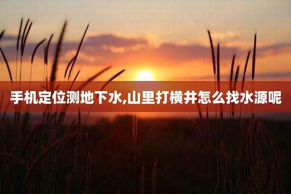 手机定位测地下水,山里打横井怎么找水源呢