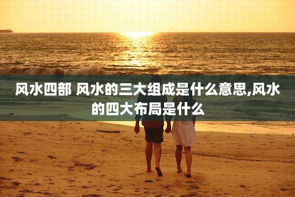 风水四部 风水的三大组成是什么意思,风水的四大布局是什么