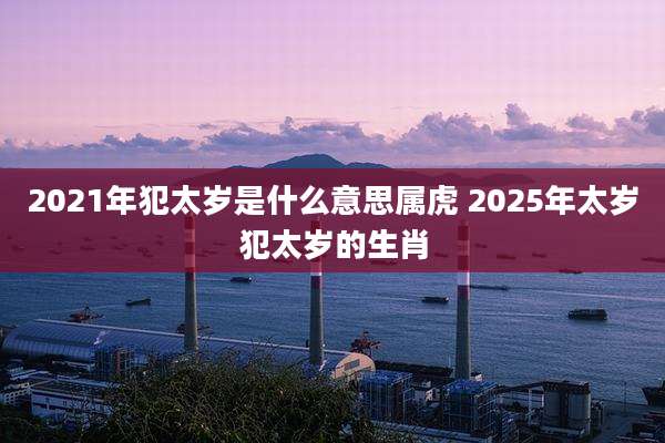 2021年犯太岁是什么意思属虎 2025年太岁犯太岁的生肖