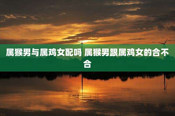 属猴男与属鸡女配吗 属猴男跟属鸡女的合不合