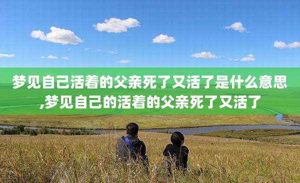 梦见自己活着的父亲死了又活了是什么意思,梦见自己的活着的父亲死了又活了