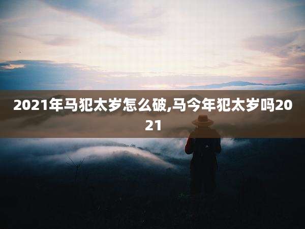 2021年马犯太岁怎么破,马今年犯太岁吗2021