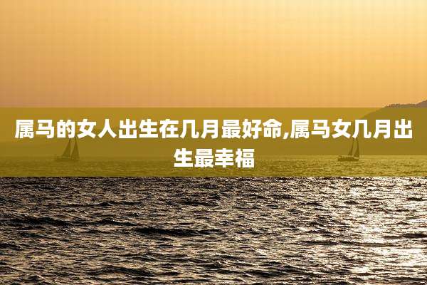 属马的女人出生在几月最好命,属马女几月出生最幸福