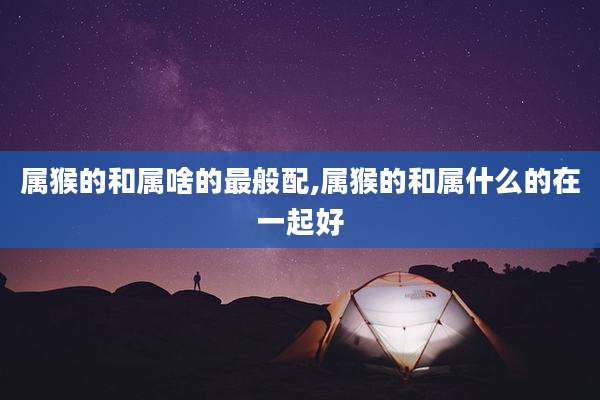 属猴的和属啥的最般配,属猴的和属什么的在一起好