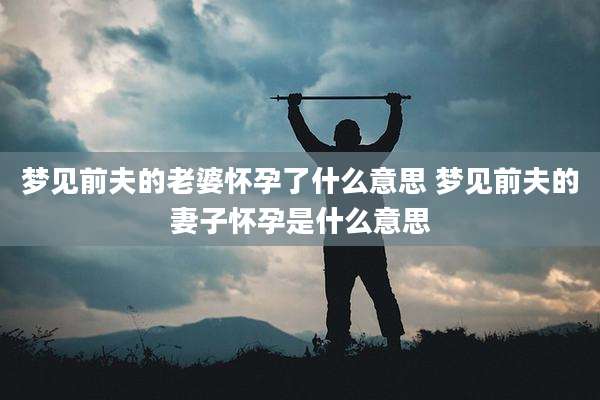 梦见前夫的老婆怀孕了什么意思 梦见前夫的妻子怀孕是什么意思