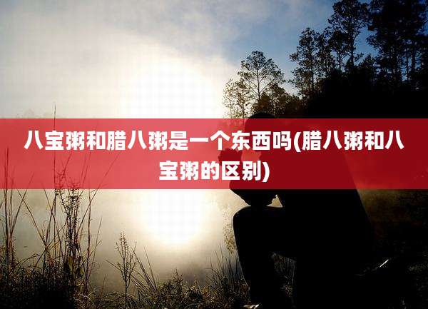 八宝粥和腊八粥是一个东西吗(腊八粥和八宝粥的区别)