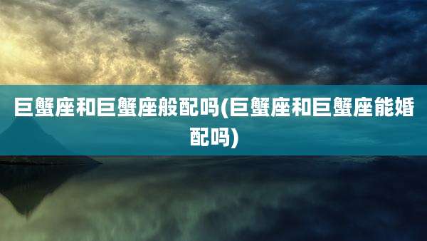巨蟹座和巨蟹座般配吗(巨蟹座和巨蟹座能婚配吗)