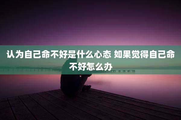 认为自己命不好是什么心态 如果觉得自己命不好怎么办