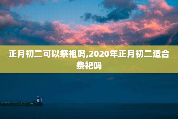 正月初二可以祭祖吗,2020年正月初二适合祭祀吗