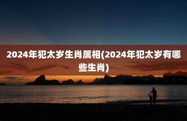 2024年犯太岁生肖属相(2024年犯太岁有哪些生肖)