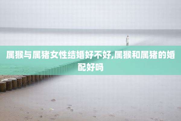 属猴与属猪女性结婚好不好,属猴和属猪的婚配好吗