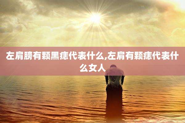 左肩膀有颗黑痣代表什么,左肩有颗痣代表什么女人