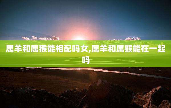 属羊和属猴能相配吗女,属羊和属猴能在一起吗