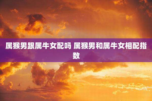 属猴男跟属牛女配吗 属猴男和属牛女相配指数