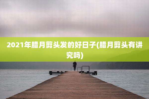 2021年腊月剪头发的好日子(腊月剪头有讲究吗)