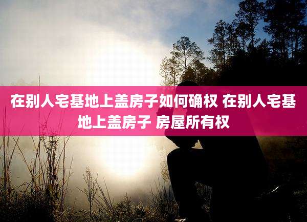 在别人宅基地上盖房子如何确权 在别人宅基地上盖房子 房屋所有权