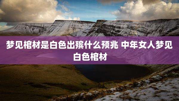 梦见棺材是白色出殡什么预兆 中年女人梦见白色棺材