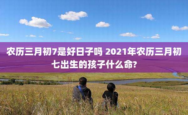 农历三月初7是好日子吗 2021年农历三月初七出生的孩子什么命?