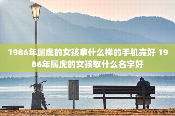1986年属虎的女孩拿什么样的手机壳好 1986年属虎的女孩取什么名字好