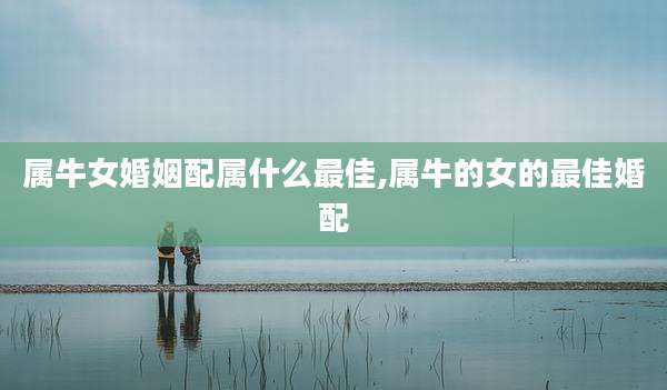 属牛女婚姻配属什么最佳,属牛的女的最佳婚配