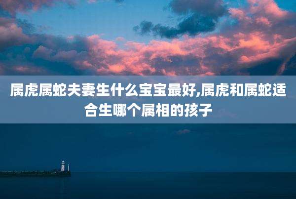 属虎属蛇夫妻生什么宝宝最好,属虎和属蛇适合生哪个属相的孩子