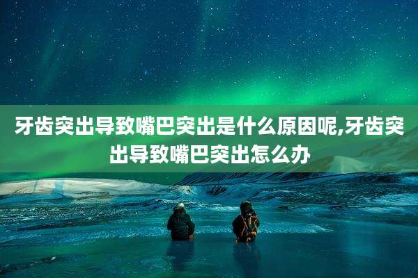 牙齿突出导致嘴巴突出是什么原因呢,牙齿突出导致嘴巴突出怎么办