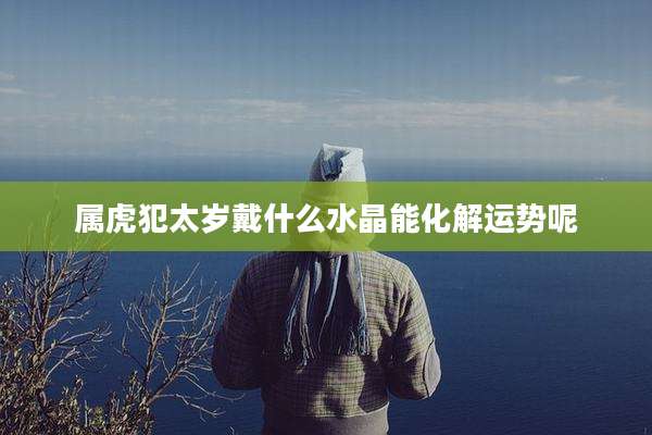 属虎犯太岁戴什么水晶能化解运势呢