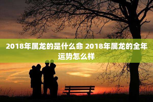 2018年属龙的是什么命 2018年属龙的全年运势怎么样