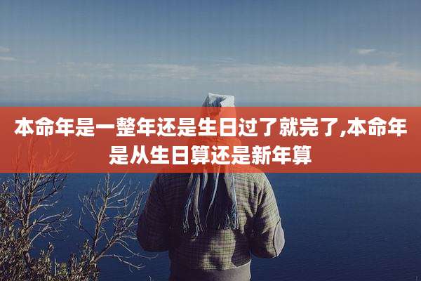 本命年是一整年还是生日过了就完了,本命年是从生日算还是新年算