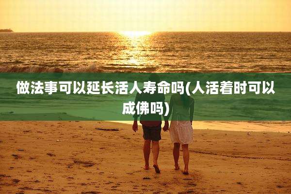 做法事可以延长活人寿命吗(人活着时可以成佛吗)