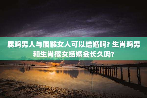 属鸡男人与属猴女人可以结婚吗? 生肖鸡男和生肖猴女结婚会长久吗?