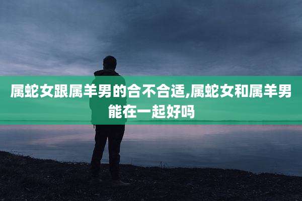 属蛇女跟属羊男的合不合适,属蛇女和属羊男能在一起好吗