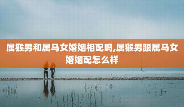 属猴男和属马女婚姻相配吗,属猴男跟属马女婚姻配怎么样