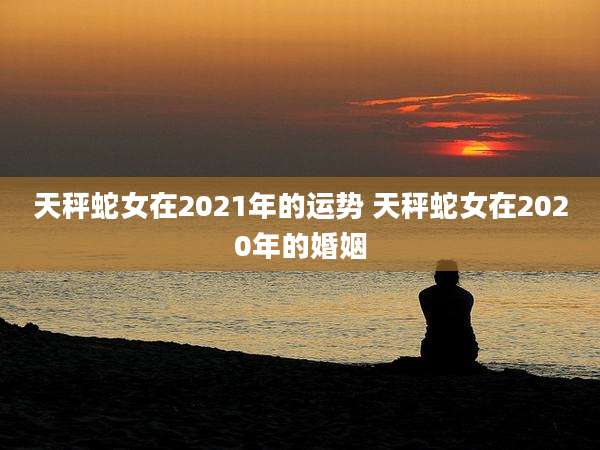 天秤蛇女在2021年的运势 天秤蛇女在2020年的婚姻