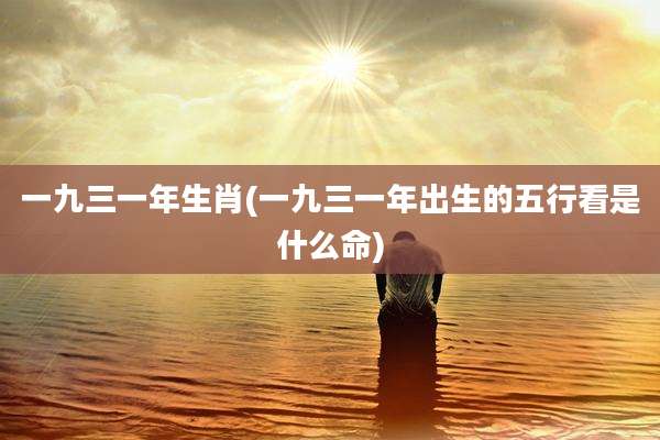 一九三一年生肖(一九三一年出生的五行看是什么命)