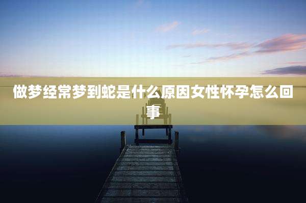 做梦经常梦到蛇是什么原因女性怀孕怎么回事