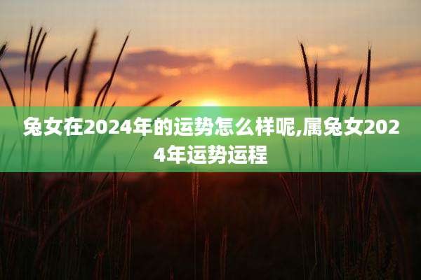 兔女在2024年的运势怎么样呢,属兔女2024年运势运程